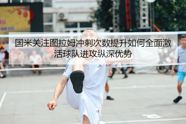 国米关注图拉姆冲刺次数提升如何全面激活球队进攻纵深优势