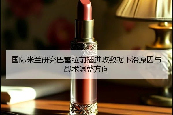 国际米兰研究巴雷拉前插进攻数据下滑原因与战术调整方向