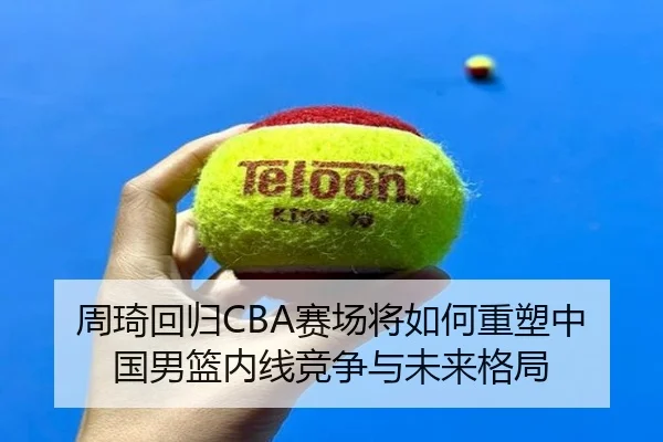 周琦回归CBA赛场将如何重塑中国男篮内线竞争与未来格局
