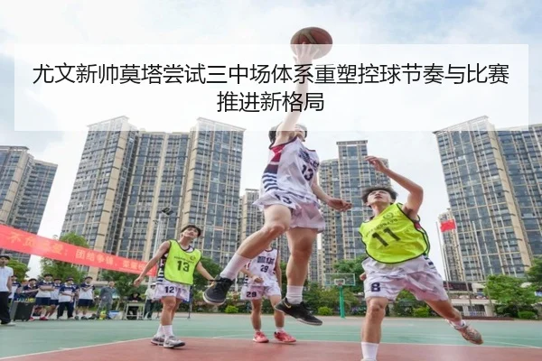 尤文新帅莫塔尝试三中场体系重塑控球节奏与比赛推进新格局