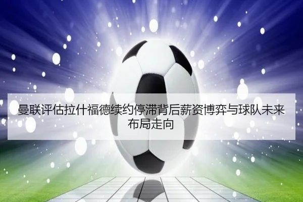 曼联评估拉什福德续约停滞背后薪资博弈与球队未来布局走向